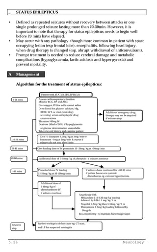 5.26 Neurology
_ STATUS EPILEPTICUS
• Defined as repeated seizures without recovery between attacks or one
single prolonged seizure lasting more than 20-30min. However, it is
important to note that therapy for status epilepticus needs to begin well
before 20 mins have elapsed.
• May occur with any pathology though more common in patient with space
occupying lesion (esp frontal lobe), encephalitis, following head injury,
when drug therapy is changed (esp. abrupt withdrawal of anticonvulsant).
• Prompt treatment is needed to reduce cerebral damage and metabolic
complications (hypoglycaemia, lactic acidosis and hyperpyrexia) and
prevent mortality.
A Management
Algorithm for the treatment of status epilepticus:
Patient with STATUS EPILEPTICUS
0-10 mins Assess cardiorespiratory function
Monitor ECG, BP and ABG
Give oxygen, IV line with normal saline
Draw blood for glucose, calcium, Mg,
BUSE, LFT, se creat, toxicology
screening, serum antiepileptic-drug
concentrations
Thiamine 100mg IV
Dextrose (50ml of 50%) if hypoglycaemia
or glucose determination unavailable
Take relevent history and examine patient
10-20 mins
Give loading dose of IV phenytoin 15- 20mg/kg at <50mg/min20-40 mins
Additional dose of 5-10mg/kg of phenytoin if seizures continue40-60 mins
Phenobarbitone IV loading
15-20mg/kg at 50-100mg/min
if seizures have continued for >60-90 mins
if patient has severe systemic
disturbances eg. extreme hyperthermia
>60 mins
Additional dose of
5-10mg/kg of
phenobarbitone IV
if seizures continue
Anaethesia with
Midazolam 0.15-0.20 mg/kg loading
followed by 0.06-1.1 mg/kg/h or
Propofol 1-2mg/kg then 3-10mg/kg/h or
Thiopentone 3-5mg/kg loading followed by
50mg/h
EEG monitoring - to maintain burst suppression
Seizures
stop
Further workup to define cause eg. CT scan,
and LP for suspected meningitis
Additional emergency drug
therapy may not be required
if seizures stop
Give IV diazepam 0.2mg/kg at 5mg/min or
lorazepam 4 mg at 2mg/min & repeat if
seizures do not stop after 5 min
 
