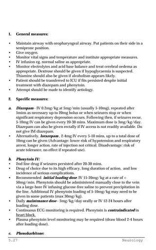 5.27 Neurology
1. General measures:
• Maintain airway with oropharyngeal airway. Put patients on their side in a
semiprone position.
• Give oxygen.
• Monitor vital signs and temperature and institute appropriate measures.
• IV infusion eg. normal saline as appropriate.
• Monitor electrolytes and acid base balance and treat cerebral oedema as
appropriate. Dextrose should be given if hypoglycaemia is suspected.
Thiamine should also be given if alcoholism appears likely.
• Patient should be transferred to ICU if fits persisted despite initial
treatment with diazepam and phenytoin.
• Attempt should be made to identify aetiology.
2. Specific measures:
a. Diazepam - IV 0.2mg/kg at 5mg/min (usually 5-10mg), repeated after
5mins as necessary up to 20mg bolus or when seizures stop or when
significant respiratory depression occurs. Following then, if seizures recur,
5-10mg IV can be given every 20-30 mins. Maximum dose is 3mg/kg/day.
Diazepam can also be given rectally if IV access is not readily available. Do
not give IM diazepam.
• Alternatively, lorazepam , 2-4mg IV every 5-10 mins, up to a total dose of
10mg can be given (Advantage: lower risk of hypotension and respiratory
arrest, longer action, rate of injection not critical. Disadvantage: risk of
acute tolerance, no effect if repeated use).
b. Phenytoin IV:
• 2nd line drug if seizures persisted after 20-30 mins.
• Drug of choice due to its high efficacy, long duration of action, and low
incidence of serious complications.
• Recommended initial loading dose: IV 15-20mg/kg at a rate of <
50mg/min. Phenytoin should be administered manually close to the vein
via a large-bore IV infusing glucose-free saline to prevent precipitation in
the line. Additional IV phenytoin loading of 5-10mg/kg may need to be
given in some patients (max 30mg/kg).
• Daily maintenance dose - 5mg/kg/day orally or IV 12-24 hours after
loading dose.
• Continuous ECG monitoring is required. Phenytoin is contraindicated in
heart block.
• Plasma phenytoin level monitoring may be required (draw blood 2-4 hours
after loading dose).
c. Phenobarbitone:
 