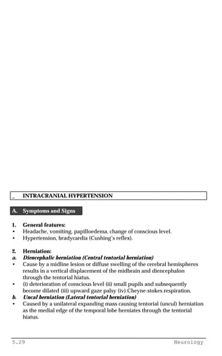 5.29 Neurology
_ INTRACRANIAL HYPERTENSION
A. Symptoms and Signs
1. General features:
• Headache, vomiting, papilloedema, change of conscious level.
• Hypertension, bradycardia (Cushing’s reflex).
2. Herniation:
a. Diencephalic herniation (Central tentorial herniation)
• Cause by a midline lesion or diffuse swelling of the cerebral hemispheres
results in a vertical displacement of the midbrain and diencephalon
through the tentorial hiatus.
• (i) deterioration of conscious level (ii) small pupils and subsequently
become dilated (iii) upward gaze palsy (iv) Cheyne-stokes respiration.
b. Uncal herniation (Lateral tentorial herniation)
• Caused by a unilateral expanding mass causing tentorial (uncul) herniation
as the medial edge of the temporal lobe herniates through the tentorial
hiatus.
 