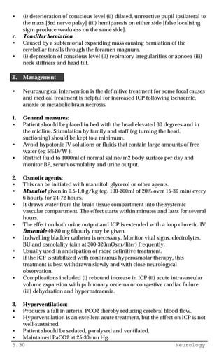 5.30 Neurology
• (i) deterioration of conscious level (ii) dilated, unreactive pupil ipsilateral to
the mass [3rd nerve palsy] (iii) hemiparesis on either side [false localising
sign- produce weakness on the same side].
c. Tonsillar herniation.
• Caused by a subtentorial expanding mass causing herniation of the
cerebellar tonsils through the foramen magnum.
• (i) depression of conscious level (ii) repiratory irregularities or apnoea (iii)
neck stiffness and head tilt.
B. Management
• Neurosurgical intervention is the definitive treatment for some focal causes
and medical treatment is helpful for increased ICP following ischaemic,
anoxic or metabolic brain necrosis.
1. General measures:
• Patient should be placed in bed with the head elevated 30 degrees and in
the midline. Stimulation by family and staff (eg turning the head,
suctioning) should be kept to a minimum.
• Avoid hypotonic IV solutions or fluids that contain large amounts of free
water (eg 5%D/W ).
• Restrict fluid to 1000ml of normal saline/m2 body surface per day and
monitor BP, serum osmolality and urine output.
2. Osmotic agents:
• This can be initiated with mannitol, glycerol or other agents.
• Mannitol given in 0.5-1.0 g/kg (eg. 100-200ml of 20% over 15-30 min) every
6 hourly for 24-72 hours.
• It draws water from the brain tissue compartment into the systemic
vascular compartment. The effect starts within minutes and lasts for several
hours.
• The effect on both urine output and ICP is extended with a loop diuretic. IV
frusemide 40-80 mg 6hourly may be given.
• Indwelling bladder catheter is necessary. Monitor vital signs, electrolytes,
BU and osmolality (aim at 300-320mOsm/liter) frequently.
• Usually used in anticipation of more definitive treatment.
• If the ICP is stabilized with continuous hyperosmolar therapy, this
treatment is best withdrawn slowly and with close neurological
observation.
• Complications included (i) rebound increase in ICP (ii) acute intravascular
volume expansion with pulmonary oedema or congestive cardiac failure
(iii) dehydration and hypernatraemia.
3. Hyperventilation:
• Produces a fall in arterial PCO2 thereby reducing cerebral blood flow.
• Hyperventilation is an excellent acute treatment, but the effect on ICP is not
well-sustained.
• Patient should be sedated, paralysed and ventilated.
• Maintained PaCO2 at 25-30mm Hg.
 