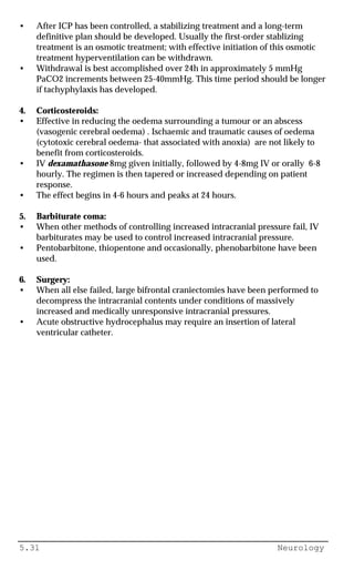 5.31 Neurology
• After ICP has been controlled, a stabilizing treatment and a long-term
definitive plan should be developed. Usually the first-order stablizing
treatment is an osmotic treatment; with effective initiation of this osmotic
treatment hyperventilation can be withdrawn.
• Withdrawal is best accomplished over 24h in approximately 5 mmHg
PaCO2 increments between 25-40mmHg. This time period should be longer
if tachyphylaxis has developed.
4. Corticosteroids:
• Effective in reducing the oedema surrounding a tumour or an abscess
(vasogenic cerebral oedema) . Ischaemic and traumatic causes of oedema
(cytotoxic cerebral oedema- that associated with anoxia) are not likely to
benefit from corticosteroids.
• IV dexamathasone 8mg given initially, followed by 4-8mg IV or orally 6-8
hourly. The regimen is then tapered or increased depending on patient
response.
• The effect begins in 4-6 hours and peaks at 24 hours.
5. Barbiturate coma:
• When other methods of controlling increased intracranial pressure fail, IV
barbiturates may be used to control increased intracranial pressure.
• Pentobarbitone, thiopentone and occasionally, phenobarbitone have been
used.
6. Surgery:
• When all else failed, large bifrontal craniectomies have been performed to
decompress the intracranial contents under conditions of massively
increased and medically unresponsive intracranial pressures.
• Acute obstructive hydrocephalus may require an insertion of lateral
ventricular catheter.
 