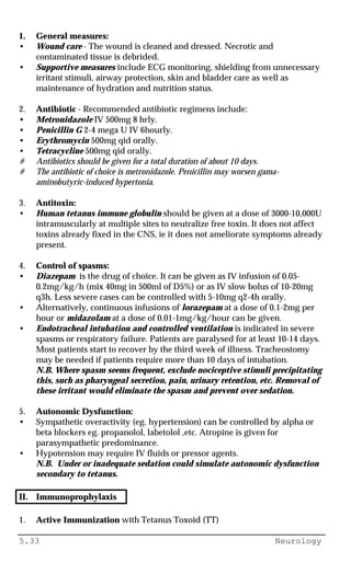 5.33 Neurology
1. General measures:
• Wound care - The wound is cleaned and dressed. Necrotic and
contaminated tissue is debrided.
• Supportive measures include ECG monitoring, shielding from unnecessary
irritant stimuli, airway protection, skin and bladder care as well as
maintenance of hydration and nutrition status.
2. Antibiotic - Recommended antibiotic regimens include:
• Metronidazole IV 500mg 8 hrly.
• Penicillin G 2-4 mega U IV 6hourly.
• Erythromycin 500mg qid orally.
• Tetracycline 500mg qid orally.
# Antibiotics should be given for a total duration of about 10 days.
# The antibiotic of choice is metronidazole. Penicillin may worsen gama-
aminobutyric-induced hypertonia.
3. Antitoxin:
• Human tetanus immune globulin should be given at a dose of 3000-10,000U
intramuscularly at multiple sites to neutralize free toxin. It does not affect
toxins already fixed in the CNS, ie it does not ameliorate symptoms already
present.
4. Control of spasms:
• Diazepam is the drug of choice. It can be given as IV infusion of 0.05-
0.2mg/kg/h (mix 40mg in 500ml of D5%) or as IV slow bolus of 10-20mg
q3h. Less severe cases can be controlled with 5-10mg q2-4h orally.
• Alternatively, continuous infusions of lorazepam at a dose of 0.1-2mg per
hour or midazolam at a dose of 0.01-1mg/kg/hour can be given.
• Endotracheal intubation and controlled ventilation is indicated in severe
spasms or respiratory failure. Patients are paralysed for at least 10-14 days.
Most patients start to recover by the third week of illness. Tracheostomy
may be needed if patients require more than 10 days of intubation.
N.B. Where spasm seems frequent, exclude nociceptive stimuli precipitating
this, such as pharyngeal secretion, pain, urinary retention, etc. Removal of
these irritant would eliminate the spasm and prevent over sedation.
5. Autonomic Dysfunction:
• Sympathetic overactivity (eg. hypertension) can be controlled by alpha or
beta blockers eg. propanolol, labetolol ,etc. Atropine is given for
parasympathetic predominance.
• Hypotension may require IV fluids or pressor agents.
N.B. Under or inadequate sedation could simulate autonomic dysfunction
secondary to tetanus.
II. Immunoprophylaxis
1. Active Immunization with Tetanus Toxoid (TT)
 