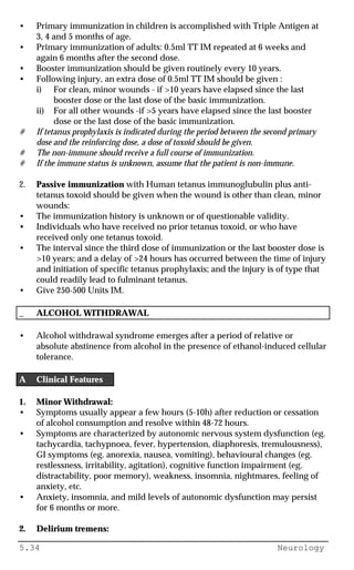5.34 Neurology
• Primary immunization in children is accomplished with Triple Antigen at
3, 4 and 5 months of age.
• Primary immunization of adults: 0.5ml TT IM repeated at 6 weeks and
again 6 months after the second dose.
• Booster immunization should be given routinely every 10 years.
• Following injury, an extra dose of 0.5ml TT IM should be given :
i) For clean, minor wounds - if >10 years have elapsed since the last
booster dose or the last dose of the basic immunization.
ii) For all other wounds -if >5 years have elapsed since the last booster
dose or the last dose of the basic immunization.
# If tetanus prophylaxis is indicated during the period between the second primary
dose and the reinforcing dose, a dose of toxoid should be given.
# The non-immune should receive a full course of immunization.
# If the immune status is unknown, assume that the patient is non-immune.
2. Passive immunization with Human tetanus immunoglubulin plus anti-
tetanus toxoid should be given when the wound is other than clean, minor
wounds:
• The immunization history is unknown or of questionable validity.
• Individuals who have received no prior tetanus toxoid, or who have
received only one tetanus toxoid.
• The interval since the third dose of immunization or the last booster dose is
>10 years; and a delay of >24 hours has occurred between the time of injury
and initiation of specific tetanus prophylaxis; and the injury is of type that
could readily lead to fulminant tetanus.
• Give 250-500 Units IM.
_ ALCOHOL WITHDRAWAL
• Alcohol withdrawal syndrome emerges after a period of relative or
absolute abstinence from alcohol in the presence of ethanol-induced cellular
tolerance.
A Clinical Features
1. Minor Withdrawal:
• Symptoms usually appear a few hours (5-10h) after reduction or cessation
of alcohol consumption and resolve within 48-72 hours.
• Symptoms are characterized by autonomic nervous system dysfunction (eg.
tachycardia, tachypnoea, fever, hypertension, diaphoresis, tremulousness),
GI symptoms (eg. anorexia, nausea, vomiting), behavioural changes (eg.
restlessness, irritability, agitation), cognitive function impairment (eg.
distractability, poor memory), weakness, insomnia, nightmares, feeling of
anxiety, etc.
• Anxiety, insomnia, and mild levels of autonomic dysfunction may persist
for 6 months or more.
2. Delirium tremens:
 