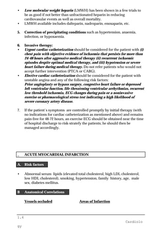 1.4
Cardiolo
gy
• Low molecular weight heparin (LMWH) has been shown in a few trials to
be as good if not better than unfractionated heparin in reducing
cardiovasular events as well as overall mortality.
• LMWH available includes dalteparin, nadroparin, enoxaparin, etc.
5. Correction of precipitating conditions such as hypertension, anaemia,
infection, or hypoxaemia.
6. Invasive therapy:
• Urgent cardiac catheterization should be considered for the patient with (i)
chest pain with objective evidence of ischaemia that persists for more than
24-48 hours after aggressive medical therapy (ii) recurrrent ischaemic
episodes despite optimal medical therapy, and (iii) hypotension or severe
heart failure during medical therapy. Do not refer patients who would not
accept further intervention (PTCA or CABG).
• Elective cardiac catheterization should be considered for the patient with
unstable angina and any of the following risk factors:
Prior angioplasty or bypass surgery, congestive heart failure or depressed
left ventricular function, life-threatening ventricular arrhythmias, recurrent
low threshold ischaemia, ECG changes during pain or a noninvasive
exercise or pharmacological stress test indicating a high likelihood of
severe coronary artery disease.
7. If the patient`s symptoms are controlled promptly by initial therapy (with
no indications for cardiac catheterization as mentioned above) and remains
pain-free for 48-72 hours, an exercise ECG should be obtained near the time
of hospital discharge to risk-stratefy the patients; he should then be
managed accordingly.
_ ACUTE MYOCARDIAL INFARCTION
A. Risk factors
• Abnormal serum lipids (elevated total cholesterol, high LDL cholesterol,
low HDL cholesterol), smoking, hypertension, family history, age, male
sex, diabetes mellitus.
B Anatomical Correlations
Vessels occluded Areas of Infarction
 