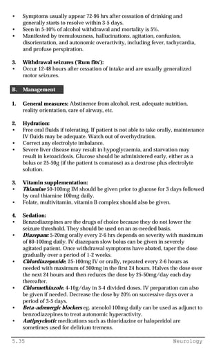 5.35 Neurology
• Symptoms usually appear 72-96 hrs after cessation of drinking and
generally starts to resolve within 3-5 days.
• Seen in 5-10% of alcohol withdrawal and mortality is 5%.
• Manifested by tremulousness, hallucinations, agitation, confusion,
disorientation, and autonomic overactivity, including fever, tachycardia,
and profuse perspiration.
3. Withdrawal seizures ('Rum fits'):
• Occur 12-48 hours after cessation of intake and are usually generalized
motor seizures.
B. Management
1. General measures: Abstinence from alcohol, rest, adequate nutrition,
reality orientation, care of airway, etc.
2. Hydration:
• Free oral fluids if tolerating. If patient is not able to take orally, maintenance
IV fluids may be adequate. Watch out of overhydration.
• Correct any electrolyte imbalance.
• Severe liver disease may result in hypoglycaemia, and starvation may
result in ketoacidosis. Glucose should be administered early, either as a
bolus or 25-50g (if the patient is comatose) as a dextrose plus electrolyte
solution.
3. Vitamin supplementation:
• Thiamine 50-100mg IM should be given prior to glucose for 3 days followed
by oral thiamine 100mg daily.
• Folate, multivitamin, vitamin B complex should also be given.
4. Sedation:
• Benzodiazepines are the drugs of choice because they do not lower the
seizure threshold. They should be used on an as-needed basis.
• Diazepam: 5-20mg orally every 2-6 hrs depends on severity with maximum
of 80-100mg daily. IV diazepam slow bolus can be given in severely
agitated patient. Once withdrawal symptoms have abated, taper the dose
gradually over a period of 1-2 weeks.
• Chlordiazepoxide, 25-100mg IV or orally, repeated every 2-6 hours as
needed with maximum of 500mg in the first 24 hours. Halves the dose over
the next 24 hours and then reduces the dose by 25-50mg/day each day
thereafter.
• Chlormethiazole, 4-10g/day in 3-4 divided doses. IV preparation can also
be given if needed. Decrease the dose by 20% on successive days over a
period of 3-5 days.
• Beta-adrenergic blockers eg. atenolol 100mg daily can be used as adjunct to
benzodiazepines to treat autonomic hyperactivity.
• Antipsychotic medications such as thioridazine or haloperidol are
sometimes used for delirium tremens.
 