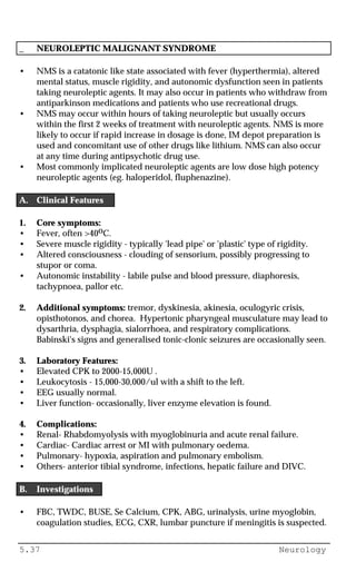 5.37 Neurology
_ NEUROLEPTIC MALIGNANT SYNDROME
• NMS is a catatonic like state associated with fever (hyperthermia), altered
mental status, muscle rigidity, and autonomic dysfunction seen in patients
taking neuroleptic agents. It may also occur in patients who withdraw from
antiparkinson medications and patients who use recreational drugs.
• NMS may occur within hours of taking neuroleptic but usually occurs
within the first 2 weeks of treatment with neuroleptic agents. NMS is more
likely to occur if rapid increase in dosage is done, IM depot preparation is
used and concomitant use of other drugs like lithium. NMS can also occur
at any time during antipsychotic drug use.
• Most commonly implicated neuroleptic agents are low dose high potency
neuroleptic agents (eg. haloperidol, fluphenazine).
A. Clinical Features
1. Core symptoms:
• Fever, often >40oC.
• Severe muscle rigidity - typically 'lead pipe' or 'plastic' type of rigidity.
• Altered consciousness - clouding of sensorium, possibly progressing to
stupor or coma.
• Autonomic instability - labile pulse and blood pressure, diaphoresis,
tachypnoea, pallor etc.
2. Additional symptoms: tremor, dyskinesia, akinesia, oculogyric crisis,
opisthotonos, and chorea. Hypertonic pharyngeal musculature may lead to
dysarthria, dysphagia, sialorrhoea, and respiratory complications.
Babinski's signs and generalised tonic-clonic seizures are occasionally seen.
3. Laboratory Features:
• Elevated CPK to 2000-15,000U .
• Leukocytosis - 15,000-30,000/ul with a shift to the left.
• EEG usually normal.
• Liver function- occasionally, liver enzyme elevation is found.
4. Complications:
• Renal- Rhabdomyolysis with myoglobinuria and acute renal failure.
• Cardiac- Cardiac arrest or MI with pulmonary oedema.
• Pulmonary- hypoxia, aspiration and pulmonary embolism.
• Others- anterior tibial syndrome, infections, hepatic failure and DIVC.
B. Investigations
• FBC, TWDC, BUSE, Se Calcium, CPK, ABG, urinalysis, urine myoglobin,
coagulation studies, ECG, CXR, lumbar puncture if meningitis is suspected.
 
