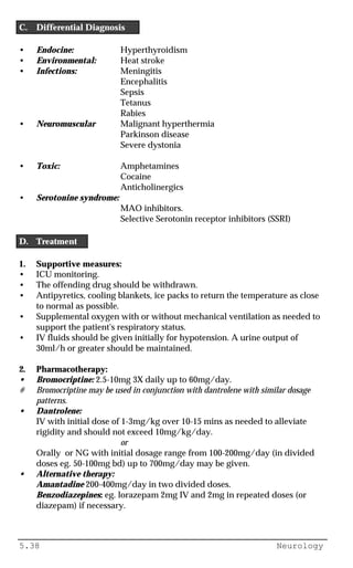 5.38 Neurology
C. Differential Diagnosis
• Endocine: Hyperthyroidism
• Environmental: Heat stroke
• Infections: Meningitis
Encephalitis
Sepsis
Tetanus
Rabies
• Neuromuscular Malignant hyperthermia
Parkinson disease
Severe dystonia
• Toxic: Amphetamines
Cocaine
Anticholinergics
• Serotonine syndrome:
MAO inhibitors.
Selective Serotonin receptor inhibitors (SSRI)
D. Treatment
1. Supportive measures:
• ICU monitoring.
• The offending drug should be withdrawn.
• Antipyretics, cooling blankets, ice packs to return the temperature as close
to normal as possible.
• Supplemental oxygen with or without mechanical ventilation as needed to
support the patient's respiratory status.
• IV fluids should be given initially for hypotension. A urine output of
30ml/h or greater should be maintained.
2. Pharmacotherapy:
• Bromocriptine: 2.5-10mg 3X daily up to 60mg/day.
# Bromocriptine may be used in conjunction with dantrolene with similar dosage
patterns.
• Dantrolene:
IV with initial dose of 1-3mg/kg over 10-15 mins as needed to alleviate
rigidity and should not exceed 10mg/kg/day.
or
Orally or NG with initial dosage range from 100-200mg/day (in divided
doses eg. 50-100mg bd) up to 700mg/day may be given.
• Alternative therapy:
Amantadine 200-400mg/day in two divided doses.
Benzodiazepines: eg. lorazepam 2mg IV and 2mg in repeated doses (or
diazepam) if necessary.
 