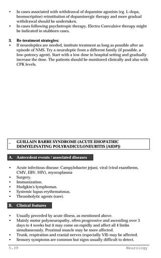 5.39 Neurology
• In cases associated with withdrawal of dopamine agonists (eg. L-dopa,
bromocriptine) reinstitution of dopaminergic therapy and more gradual
withdrawal should be undertaken.
• In cases following psychotropic therapy, Electro Convulsive therapy might
be indicated in stubborn cases.
3. Re-treatment strategies:
• If neuroleptics are needed, institute treatment as long as possible after an
episode of NMS. Try a neuroleptic from a different family (if possible, a
low-potency agent). Start with a low dose in hospital setting and gradually
increase the dose. The patients should be monitored clinically and also with
CPK levels.
_ GUILLAIN BARRE SYNDROME (ACUTE IDIOPATHIC
DEMYELINATING POLYRADICULONEURITIS [AIDP])
A. Antecedent events / associated diseases
• Acute infectious disease: Campylobacter jejuni, viral (viral exanthems,
CMV, EBV, HIV), myocoplasma
• Surgery.
• Immunization.
• Hodgkin's lymphomas.
• Systemic lupus erythematosus.
• Thrombolytic agents (rare).
B. Clinical features
• Usually preceded by acute illness, as mentioned above.
• Mainly motor polyneuropathy, often progressive and ascending over 3
days to 4 weeks but it may come on rapidly and affect all 4 limbs
simultaneously. Proximal muscle may be more affected.
• Trunk, respiration and cranial nerves (especially VII) may be affected.
• Sensory symptoms are common but signs usually difficult to detect.
 