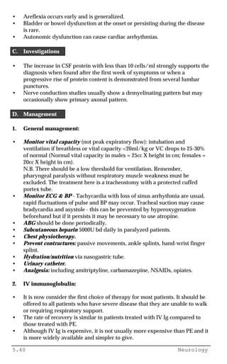 5.40 Neurology
• Areflexia occurs early and is generalized.
• Bladder or bowel dysfunction at the onset or persisting during the disease
is rare.
• Autonomic dysfunction can cause cardiac arrhythmias.
C. Investigations
• The increase in CSF protein with less than 10 cells/ml strongly supports the
diagnosis when found after the first week of symptoms or when a
progressive rise of protein content is demonstrated from several lumbar
punctures.
• Nerve conduction studies usually show a demyelinating pattern but may
occasionally show primary axonal pattern.
D. Management
1. General management:
• Monitor vital capacity (not peak expiratory flow): intubation and
ventilation if breathless or vital capacity <20ml/kg or VC drops to 25-30%
of normal (Normal vital capacity in males = 25cc X height in cm; females =
20cc X height in cm).
N.B. There should be a low threshold for ventilation. Remember,
pharyngeal paralysis without respiratory muscle weakness must be
excluded. The treatment here is a tracheostomy with a protected cuffed
portex tube.
• Monitor ECG & BP - Tachycardia with loss of sinus arrhythmia are usual,
rapid fluctuations of pulse and BP may occur. Tracheal suction may cause
bradycardia and asystole - this can be prevented by hyperoxygenation
beforehand but if it persists it may be necessary to use atropine.
• ABG should be done periodically.
• Subcutaneous heparin 5000U bd daily in paralyzed patients.
• Chest physiotherapy.
• Prevent contractures: passive movements, ankle splints, hand-wrist finger
splint.
• Hydration/nutrition via nasogastric tube.
• Urinary catheter.
• Analgesia: including amitriptyline, carbamazepine, NSAIDs, opiates.
2. IV immunoglobulin:
• It is now consider the first choice of therapy for most patients. It should be
offered to all patients who have severe disease that they are unable to walk
or requiring respiratory support.
• The rate of recovery is similar in patients treated with IV Ig compared to
those treated with PE.
• Although IV Ig is expensive, it is not usually more expensive than PE and it
is more widely available and simpler to give.
 