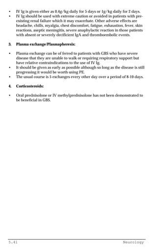 5.41 Neurology
• IV Ig is given either as 0.4g/kg daily for 5 days or 1g/kg daily for 2 days.
• IV Ig should be used with extreme caution or avoided in patients with pre-
existing renal failure which it may exacerbate. Other adverse effects are
headache, chills, myalgia, chest discomfort, fatigue, exhaustion, fever, skin
reactions, aseptic meningitis, severe anaphylactic reaction in those patients
with absent or severely decificient IgA and thromboembolic events.
3. Plasma exchange/Plasmapheresis:
• Plasma exchange can be of ferred to patients with GBS who have severe
disease that they are unable to walk or requiring respiratory support but
have relative contraindications to the use of IV Ig.
• It should be given as early as possible although so long as the disease is still
progressing it would be worth using PE.
• The usual course is 5 exchanges every other day over a period of 8-10 days.
4. Corticosteroids:
• Oral prednisolone or IV methylprednisolone has not been demonstrated to
be beneficial in GBS.
 