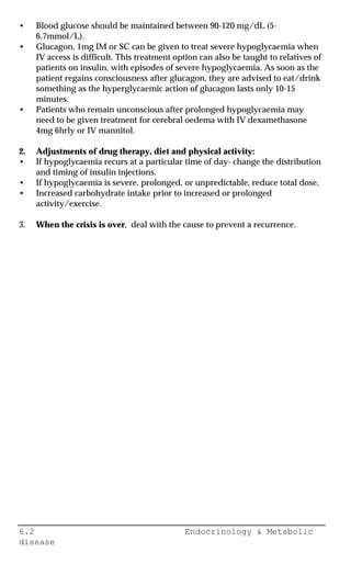 6.2 Endocrinology & Metabolic
disease
• Blood glucose should be maintained between 90-120 mg/dL (5-
6.7mmol/L).
• Glucagon, 1mg IM or SC can be given to treat severe hypoglycaemia when
IV access is difficult. This treatment option can also be taught to relatives of
patients on insulin, with episodes of severe hypoglycaemia. As soon as the
patient regains consciousness after glucagon, they are advised to eat/drink
something as the hyperglycaemic action of glucagon lasts only 10-15
minutes.
• Patients who remain unconscious after prolonged hypoglycaemia may
need to be given treatment for cerebral oedema with IV dexamethasone
4mg 6hrly or IV mannitol.
2. Adjustments of drug therapy, diet and physical activity:
• If hypoglycaemia recurs at a particular time of day- change the distribution
and timing of insulin injections.
• If hypoglycaemia is severe, prolonged, or unpredictable, reduce total dose.
• Increased carbohydrate intake prior to increased or prolonged
activity/exercise.
3. When the crisis is over, deal with the cause to prevent a recurrence.
 