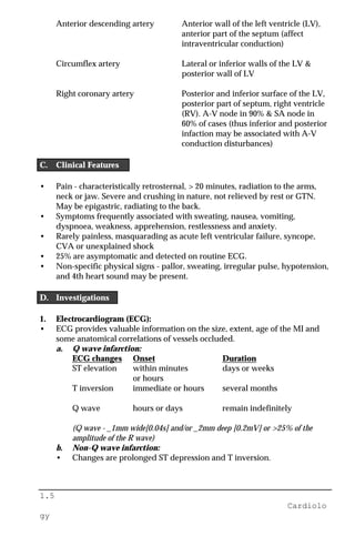 1.5
Cardiolo
gy
Anterior descending artery Anterior wall of the left ventricle (LV),
anterior part of the septum (affect
intraventricular conduction)
Circumflex artery Lateral or inferior walls of the LV &
posterior wall of LV
Right coronary artery Posterior and inferior surface of the LV,
posterior part of septum, right ventricle
(RV). A-V node in 90% & SA node in
60% of cases (thus inferior and posterior
infaction may be associated with A-V
conduction disturbances)
C. Clinical Features
• Pain - characteristically retrosternal, > 20 minutes, radiation to the arms,
neck or jaw. Severe and crushing in nature, not relieved by rest or GTN.
May be epigastric, radiating to the back.
• Symptoms frequently associated with sweating, nausea, vomiting,
dyspnoea, weakness, apprehension, restlessness and anxiety.
• Rarely painless, masquarading as acute left ventricular failure, syncope,
CVA or unexplained shock
• 25% are asymptomatic and detected on routine ECG.
• Non-specific physical signs - pallor, sweating, irregular pulse, hypotension,
and 4th heart sound may be present.
D. Investigations
1. Electrocardiogram (ECG):
• ECG provides valuable information on the size, extent, age of the MI and
some anatomical correlations of vessels occluded.
a. Q wave infarction:
ECG changes Onset Duration
ST elevation within minutes days or weeks
or hours
T inversion immediate or hours several months
Q wave hours or days remain indefinitely
(Q wave - _1mm wide[0.04s] and/or _2mm deep [0.2mV] or >25% of the
amplitude of the R wave)
b. Non-Q wave infarction:
• Changes are prolonged ST depression and T inversion.
 