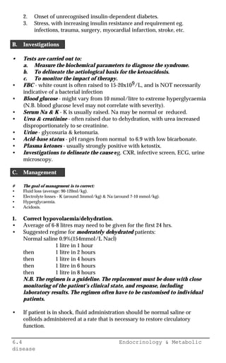 6.4 Endocrinology & Metabolic
disease
2. Onset of unrecognised insulin-dependent diabetes.
3. Stress, with increasing insulin resistance and requirement eg.
infections, trauma, surgery, myocardial infarction, stroke, etc.
B. Investigations
• Tests are carried out to:
a. Measure the biochemical parameters to diagnose the syndrome.
b. To delineate the aetiological basis for the ketoacidosis.
c. To monitor the impact of therapy.
• FBC - white count is often raised to 15-20x109/L, and is NOT necessarily
indicative of a bacterial infection
• Blood glucose - might vary from 10 mmol/litre to extreme hyperglycaemia
(N.B. blood glucose level may not correlate with severity).
• Serum Na & K - K is usually raised. Na may be normal or reduced.
• Urea & creatinine - often raised due to dehydration, with urea increased
disproportionately to se creatinine.
• Urine - glycosuria & ketonuria.
• Acid-base status - pH ranges from normal to 6.9 with low bicarbonate.
• Plasma ketones - usually strongly positive with ketostix.
• Investigations to delineate the cause eg. CXR, infective screen, ECG, urine
microscopy.
C. Management
# The goal of management is to correct:
• Fluid loss (average: 90-120ml/kg).
• Electrolyte losses - K (around 3mmol/kg) & Na (around 7-10 mmol/kg).
• Hyperglycaemia.
• Acidosis.
1. Correct hypovolaemia/dehydration.
• Average of 6-8 litres may need to be given for the first 24 hrs.
• Suggested regime for moderately dehydrated patients:
Normal saline 0.9%(154mmol/L Nacl)
1 litre in 1 hour
then 1 litre in 2 hours
then 1 litre in 4 hours
then 1 litre in 6 hours
then 1 litre in 8 hours
N.B. The regimen is a guideline. The replacement must be done with close
monitoring of the patient's clinical state, and response, including
laboratory results. The regimen often have to be customised to individual
patients.
• If patient is in shock, fluid administration should be normal saline or
colloids administered at a rate that is necessary to restore circulatory
function.
 