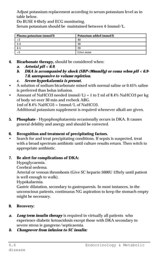6.6 Endocrinology & Metabolic
disease
Adjust potassium replacement according to serum potassium level as in
table below.
Do BUSE 4-6hrly and ECG monitoring.
Serum potassium should be maintained between 4-5mmol/L.
Plasma potassium (mmol/l) Potassium added (mmol/l)
<3 40
3-4 30
4-5 20
>5 Give none
4. Bicarbonate therapy, should be considered when:
a. Arterial pH < 6.9.
b. DKA is accompanied by shock (SBP<90mmHg) or coma when pH < 6.9-
7.0, unresponsive to volume repletion.
c. Severe hyperkalaemia is present.
• A solution of sodium bicarbonate mixed with normal saline or 0.45% saline
is preferred than bolus infusion.
• Amount of NaHCO3 needed (mmol/L) = 1 to 2 ml of 8.4% NaHCO3 per kg
of body wt over 30 min and recheck ABG.
1ml of 8.4% NaHCO3 = 1mmol/L of NaHCO3.
Additional potassium supplement is required whenever alkali are given.
5. Phosphate - Hypophosphataemia occasionally occurs in DKA. It causes
general debility and anergy and should be corrected.
6. Recognition and treatment of precipitating factors.
• Search for and treat precipitating conditions. If sepsis is suspected, treat
with a broad spectrum antibiotic until culture results return. Then witch to
appropriate antibiotic.
7. Be alert for complications of DKA:
Hypoglycaemia.
Cerebral oedema.
Arterial or venous thrombosis (Give SC heparin 5000U 12hrly until patient
is well enough to walk).
Hypokalaemia.
Gastric dilatation, secondary to gastroparesis. In most instances, in the
unconscious patients, continuous NG aspiration to keep the stomach empty
might be necessary.
8. Recovery:
a. Long term insulin therapy is required in virtually all patients who
experience diabetic ketoacidosis except those with DKA secondary to
severe stress ie gangrene/septicaemia.
b. Changeover from infusion to SC insulin:
 