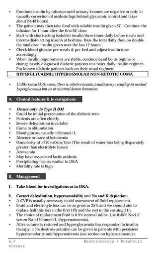 6.7 Endocrinology & Metabolic
disease
• Continue insulin by infusion until urinary ketones are negative or only 1+
(usually correction of acidosis lags behind glycaemic control and takes
about 24-48 hours).
• The patient may then take food with soluble insulin given SC. Continue the
infusion for 1 hour after the first SC dose.
• Start with short-acting (soluble) insulin three times daily before meals and
intermediate-acting insulin at bedtime. Base the total daily dose on double
the total dose insulin given over the last 12 hours.
• Check blood glucose pre-meals & pre-bed and adjust insulin dose
accordingly.
• When insulin requirements are stable, continue basal bolus regime or
change newly diagnosed diabetic patients to a twice daily insulin regimen.
Put known diabetic patients back on their usual regimen.
_ HYPERGLYCAEMIC HYPEROSMOLAR NON-KETOTIC COMA
• Unlike ketoacidotic coma, there is relative insulin insufficiency resulting in marked
hyperglycaemia but no or minimal ketone formation.
A. Clinical features & investigations
• Occurs only in Type II DM
• Could be initial presentation of the diabetic state
• Patients are often elderly
• Severe dehydration invariable
• Coma to obtundation
• Blood glucose usually >50mmol/L
• Absence or trace of ketonemia
• Osmolarity of >320 mOsm/liter (The result of water loss being disparately
greater than electrolyte losses)
• Azotaemia
• May have associated lactic acidosis
• Precipitating factors similar to DKA
• Mortality rate is high
B. Management
1. Take blood for investigations as in DKA.
2. Correct dehydration, hyperosmolality and Na and K depletion:
• A CVP is usually necessary to aid assessment of fluid replacement.
• Fluid and electrolyte loss can be as great as 25% and we should aim to
replace half this loss in the first 12h and the rest in the ensuing 24h.
• The choice of replacement fluid is 0.9% normal saline. Use 0.45% Nacl if
serum Na >150mmol/L (hypernatraemia).
• After volume is restored and hyperglycaemia has responded to insulin
therapy, a 5% dextrose solution can be given to patients with persistent
hyperosmolarity and hypernatremia (see section on hypernatraemia).
 