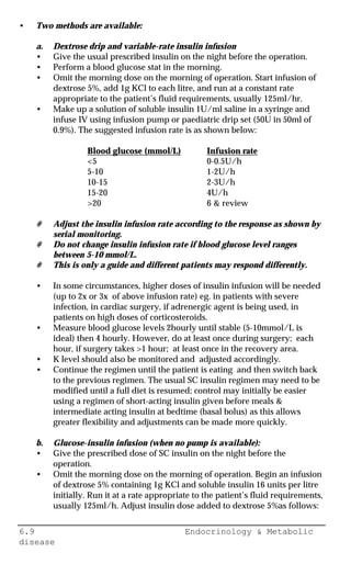 6.9 Endocrinology & Metabolic
disease
• Two methods are available:
a. Dextrose drip and variable-rate insulin infusion
• Give the usual prescribed insulin on the night before the operation.
• Perform a blood glucose stat in the morning.
• Omit the morning dose on the morning of operation. Start infusion of
dextrose 5%, add 1g KCl to each litre, and run at a constant rate
appropriate to the patient’s fluid requirements, usually 125ml/hr.
• Make up a solution of soluble insulin 1U/ml saline in a syringe and
infuse IV using infusion pump or paediatric drip set (50U in 50ml of
0.9%). The suggested infusion rate is as shown below:
Blood glucose (mmol/L) Infusion rate
<5 0-0.5U/h
5-10 1-2U/h
10-15 2-3U/h
15-20 4U/h
>20 6 & review
# Adjust the insulin infusion rate according to the response as shown by
serial monitoring.
# Do not change insulin infusion rate if blood glucose level ranges
between 5-10 mmol/L.
# This is only a guide and different patients may respond differently.
• In some circumstances, higher doses of insulin infusion will be needed
(up to 2x or 3x of above infusion rate) eg. in patients with severe
infection, in cardiac surgery, if adrenergic agent is being used, in
patients on high doses of corticosteroids.
• Measure blood glucose levels 2hourly until stable (5-10mmol/L is
ideal) then 4 hourly. However, do at least once during surgery; each
hour, if surgery takes >1 hour; at least once in the recovery area.
• K level should also be monitored and adjusted accordingly.
• Continue the regimen until the patient is eating and then switch back
to the previous regimen. The usual SC insulin regimen may need to be
modified until a full diet is resumed; control may initially be easier
using a regimen of short-acting insulin given before meals &
intermediate acting insulin at bedtime (basal bolus) as this allows
greater flexibility and adjustments can be made more quickly.
b. Glucose-insulin infusion (when no pump is available):
• Give the prescribed dose of SC insulin on the night before the
operation.
• Omit the morning dose on the morning of operation. Begin an infusion
of dextrose 5% containing 1g KCl and soluble insulin 16 units per litre
initially. Run it at a rate appropriate to the patient’s fluid requirements,
usually 125ml/h. Adjust insulin dose added to dextrose 5%as follows:
 