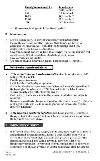 6.10 Endocrinology & Metabolic
disease
Blood glucose (mmol/L) Infusion rate
<5 0-4U insulin/L
5-10 8 U insulin/L
10-15 16U insulin/L
15-20 32U insulin/L
>20 64U & review
• Glucose monitoring as in 1 (mentioned earlier).
2. Minor surgery:
• List the patient early, to prevent unnecessary prolonged fasting.
• Follow the above preoperative regimen. Omit insulin on the day of
operation. Do preoperative, immediate postoperative and 4 hrly
postoperative blood glucose estimations.
• Give soluble insulin on return from theatre when the patient can take oral
carbohydrate, 50% of usual dose, should be given by noon.
• Give normal evening insulin.
• Use soluble insulin intravenous regime if blood sugar >15mmol/L.
II. Non-insulin-dependent diabetics
a. If the patient’s glucose is well controlled (random blood glucose < 12-15,
fasting < 9-10 mmol/L)
• Fast the patient as usual.
• Omit the tablet on the day of operation.
• Check the blood glucose concentration before and soon after operation; if
the blood glucose value is over 12 to 15mmol/L start soluble insulin
subcutaneously, eg. 6-10 U of soluble insulin.
• Oral hypoglycaemic agents should be reintroduced when oral intake is
resumed.
• If a major operation is planned or if postoperative ‘nil by mouth’ is likely to
prolonged, it is best to use insulin and glucose infusions as for insulin-
dependent diabetics.
b. If the diabetes is poorly controlled (random blood glucose >15mmol/L),
the patient should be started on insulin before the operation, using one of
the regimens described above.
B. EMERGENCY SURGERY
• In the event that emergency surgery is indicated, there might be no time to
establish good metabolic control. In such a situation, the priority is to
correct the volume/electrolyte state as best as possible, particularly the
potassium level; acid base would have to be corrected till it is not
dangerously deranged. The surgical procedure might then be allowed to
commence. The glucose level can be tackled during and after the surgical
 