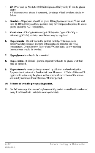 6.12 Endocrinology & Metabolic
disease
• T3 - IV or oral by NG tube 10-20 micrograms 12hrly until T4 can be given
orally.
# If ischaemic heart disease is suspected , the dosage of both the above should be
halved.
4. Steroids - All patients should be given 100mg hydrocortisone IV stat and
then 50-100mg 8hrly as these patients may have impaired reponse to stress
due to impaired ACTH secretion.
5. Ventilation - If PaO2 is<60mmHg (8.0kPa) with O2 or if PaCO2 is
>40mmHg(5.3kPa), assisted ventilation may be required.
6. Hypothermia - Do not warm the patient rapidly. This may cause
cardiovascular collapse. Use lots of blankets and monitor the rectal
temperature. Do not correct faster than 1o C per hour. A low reading
thermometer would be needed.
7. Hypoglycaemia - should be corrected.
8. Hypotension - If present , plasma expanders should be given. CVP line
may be needed.
9. Hyponatraemia - nearly always caused by dilution and redistribution.
Appropriate treatment is fluid restriction. However, if Na is <110mmol/L ,
hypertonic saline may be given, with a maximal correction of the serum
sodium by not more than 10 mmol/24 hour period.
10. Remove or treat the precipitating causes.
11. On full recovery, the dose of replacement thyroxine should be titrated once
every 2 to 3 weeks to maintain a euthyroid state.
 