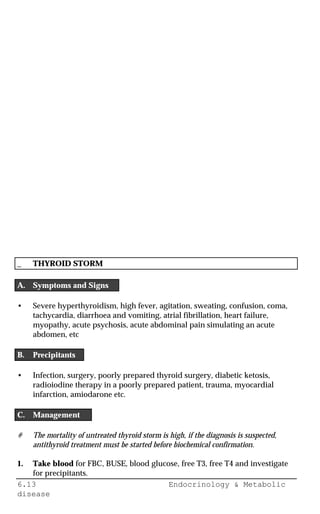 6.13 Endocrinology & Metabolic
disease
_ THYROID STORM
A. Symptoms and Signs
• Severe hyperthyroidism, high fever, agitation, sweating, confusion, coma,
tachycardia, diarrhoea and vomiting, atrial fibrillation, heart failure,
myopathy, acute psychosis, acute abdominal pain simulating an acute
abdomen, etc
B. Precipitants
• Infection, surgery, poorly prepared thyroid surgery, diabetic ketosis,
radioiodine therapy in a poorly prepared patient, trauma, myocardial
infarction, amiodarone etc.
C. Management
# The mortality of untreated thyroid storm is high, if the diagnosis is suspected,
antithyroid treatment must be started before biochemical confirmation.
1. Take blood for FBC, BUSE, blood glucose, free T3, free T4 and investigate
for precipitants.
 
