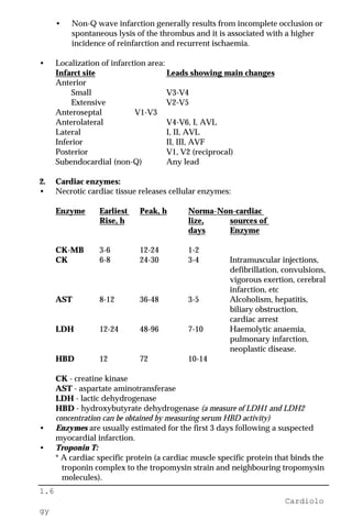 1.6
Cardiolo
gy
• Non-Q wave infarction generally results from incomplete occlusion or
spontaneous lysis of the thrombus and it is associated with a higher
incidence of reinfarction and recurrent ischaemia.
• Localization of infarction area:
Infarct site Leads showing main changes
Anterior
Small V3-V4
Extensive V2-V5
Anteroseptal V1-V3
Anterolateral V4-V6, I, AVL
Lateral I, II, AVL
Inferior II, III, AVF
Posterior V1, V2 (reciprocal)
Subendocardial (non-Q) Any lead
2. Cardiac enzymes:
• Necrotic cardiac tissue releases cellular enzymes:
Enzyme Earliest Peak, h Norma-Non-cardiac
Rise, h lize, sources of
days Enzyme
CK-MB 3-6 12-24 1-2
CK 6-8 24-30 3-4 Intramuscular injections,
defibrillation, convulsions,
vigorous exertion, cerebral
infarction, etc
AST 8-12 36-48 3-5 Alcoholism, hepatitis,
biliary obstruction,
cardiac arrest
LDH 12-24 48-96 7-10 Haemolytic anaemia,
pulmonary infarction,
neoplastic disease.
HBD 12 72 10-14
CK - creatine kinase
AST - aspartate aminotransferase
LDH - lactic dehydrogenase
HBD - hydroxybutyrate dehydrogenase (a measure of LDH1 and LDH2
concentration can be obtained by measuring serum HBD activity)
• Enzymes are usually estimated for the first 3 days following a suspected
myocardial infarction.
• Troponin T:
* A cardiac specific protein (a cardiac muscle specific protein that binds the
troponin complex to the tropomysin strain and neighbouring tropomysin
molecules).
 