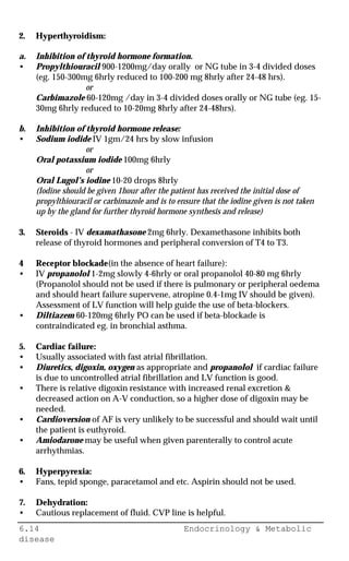 6.14 Endocrinology & Metabolic
disease
2. Hyperthyroidism:
a. Inhibition of thyroid hormone formation.
• Propylthiouracil 900-1200mg/day orally or NG tube in 3-4 divided doses
(eg. 150-300mg 6hrly reduced to 100-200 mg 8hrly after 24-48 hrs).
or
Carbimazole 60-120mg /day in 3-4 divided doses orally or NG tube (eg. 15-
30mg 6hrly reduced to 10-20mg 8hrly after 24-48hrs).
b. Inhibition of thyroid hormone release:
• Sodium iodide IV 1gm/24 hrs by slow infusion
or
Oral potassium iodide 100mg 6hrly
or
Oral Lugol’s iodine 10-20 drops 8hrly
(Iodine should be given 1hour after the patient has received the initial dose of
propylthiouracil or carbimazole and is to ensure that the iodine given is not taken
up by the gland for further thyroid hormone synthesis and release)
3. Steroids - IV dexamathasone 2mg 6hrly. Dexamethasone inhibits both
release of thyroid hormones and peripheral conversion of T4 to T3.
4 Receptor blockade(in the absence of heart failure):
• IV propanolol 1-2mg slowly 4-6hrly or oral propanolol 40-80 mg 6hrly
(Propanolol should not be used if there is pulmonary or peripheral oedema
and should heart failure supervene, atropine 0.4-1mg IV should be given).
Assessment of LV function will help guide the use of beta-blockers.
• Diltiazem 60-120mg 6hrly PO can be used if beta-blockade is
contraindicated eg. in bronchial asthma.
5. Cardiac failure:
• Usually associated with fast atrial fibrillation.
• Diuretics, digoxin, oxygen as appropriate and propanolol if cardiac failure
is due to uncontrolled atrial fibrillation and LV function is good.
• There is relative digoxin resistance with increased renal excretion &
decreased action on A-V conduction, so a higher dose of digoxin may be
needed.
• Cardioversion of AF is very unlikely to be successful and should wait until
the patient is euthyroid.
• Amiodarone may be useful when given parenterally to control acute
arrhythmias.
6. Hyperpyrexia:
• Fans, tepid sponge, paracetamol and etc. Aspirin should not be used.
7. Dehydration:
• Cautious replacement of fluid. CVP line is helpful.
 