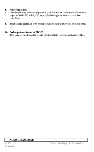 6.15 Endocrinology & Metabolic
disease
8. Anticoagulation:
• Give heparin by infusion in patients with AF. Other patients should receive
heparin 5000U 2-3 x daily SC as prophylaxis against venous thrombo-
embolism.
9. Treat severe agitation with chlorpromazine 150mg 8hrly PO or 25mg 8hrly
IM.
10. Exchange transfusion or PD/HD:
• This may be considered in a patient who fails to improve within 24-48 hrs.
_ ADDISONIAN CRISIS
 