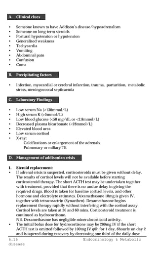 6.16 Endocrinology & Metabolic
disease
A. Clinical clues
• Someone known to have Addison’s disease/hypoadrenalism
• Someone on long-term steroids
• Postural hypotension or hypotension
• Generalised weakness
• Tachycardia
• Vomiting
• Abdominal pain
• Confusion
• Coma
B. Precipitating factors
• Infection, myocardial or cerebral infarction, trauma, parturition, metabolic
stress, meningococcal septicaemia
C. Laboratory Findings
• Low serum Na (<130mmol/L)
• High serum K (>5mmol/L)
• Low blood glucose (<50 mg/dL or <2.8mmol/L)
• Decreased plasma bicarbonate (<28mmol/L)
• Elevated blood urea
• Low serum cortisol
• X-ray:
Calcifications or enlargement of the adrenals
Pulmonary or miliary TB
D. Management of addisonian crisis
1. Steroid replacement:
• If adrenal crisis is suspected, corticosteroids must be given without delay.
The results of cortisol levels will not be available before starting
corticosteroid therapy. The short ACTH test may be undertaken together
with treatment, provided that there is no undue delay in giving the
required drugs. Blood is taken for baseline cortisol levels, and other
hormone and electrolyte estimates. Dexamethasone 10mg is given IV,
together with tetracosactrin (Synacthen). Dexamethasone begins
replacement therapy rapidly without interfering with the cortisol assay.
Cortisol levels are taken at 30 and 60 mins. Corticosteroid treatment is
continued as hydrocortisone.
NB. Dexamethasone has negligible mineralocorticoid activity.
• The initial bolus dose for hydrocortisone may be 200mg IV if the short
ACTH test is omitted followed by 100mg IV q6h for 1 day, 8hourly on day 2
and is tapered during recovery by decreasing one third of the daily dose
 