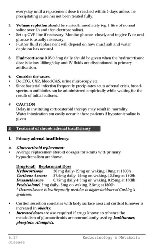 6.17 Endocrinology & Metabolic
disease
every day until a replacement dose is reached within 5 days unless the
precipitating cause has not been treated fully.
2. Volume repletion should be started immediately (eg. 1 litre of normal
saline over 2h and then dextrose saline).
• Set up CVP line if necessary. Monitor glucose closely and to give IV or oral
glucose is usually necessary.
• Further fluid replacement will depend on how much salt and water
depletion has occured.
3. Fludrocortisone 0.05-0.3mg daily should be given when the hydrocortisone
dose is below 100mg/day and IV fluids are discontinued in primary
addisonism.
4. Consider the cause:
• Do ECG, CXR, blood C&S, urine microscopy etc.
• Since bacterial infection frequently precipitates acute adrenal crisis, broad-
spectrum antibiotics can be administered empirically while waiting for the
results of initial cultures.
# CAUTION
Delay in instituting corticosteroid therapy may result in mortality.
Water intoxication can easily occur in these patients if hypotonic saline is
given.
E Treatment of chronic adrenal insufficiency
1. Primary adrenal insufficiency:
a. Glucocorticoid replacement:
• Average replacement steroid dosages for adults with primary
hypoadrenalism are shown.
Drug (oral) Replacemant Dose
Hydrocortisone 30 mg daily- 20mg on waking, 10mg at 1800h
Cortisone Acetate 37.5mg daily- 25mg on waking, 12.5mg at 1800h
Dexamethasone 0.75mg daily-0.5mg on waking, 0.25mg at 1800h
Prednisolone7.5mg daily- 5mg on waking, 2.5mg at 1800h
* Dexamethasone is less frequently used due to higher incidence of Cushing's
syndrome.
• Cortisol secretion correlates with body surface area and cortisol turnover is
increased in obesity.
• Increased doses are also required if drugs known to enhance the
metabolism of glucocorticoids are concomitantly used eg barbiturates,
phenytoin, rifampicin.
 