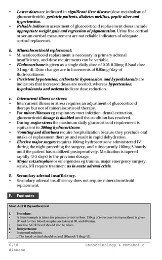 6.18 Endocrinology & Metabolic
disease
• Lower doses are indicated in significant liver disease (slow metabolism of
glucocorticoids), geriatric patients, diabetes mellitus, peptic ulcer and
hypertension.
• Reliable indices in assessment of glucocorticoid replacement doses include
appropriate weight gain and regression of pigmentation. Urine free cortisol
or serum cortisol measurement are not reliable indicators of adequate
cortisol replacemet.
b. Mineralocorticoid replacement:
• Mineralocorticoid replacement is neccesary in primary adrenal
insufficiency, and dose requirements can be variable.
• Fludrocortisone is given as a single daily dose of 0.05-0.30mg (Usual dose
0.1mg/d). Dose changes are in increments of 0.05mg/day of
fludrocortisone.
• Persistent hypotension, orthostatic hypotension, and hyperkalaemia are
indicators that increased doses are needed, whereas hypertension,
hypokalaemia and oedema indicate dose reduction.
c. Intercurrent illness or stress:
• Intercurrent illness or stress requires an adjustment of glucocorticoid
therapy but not of mineralocorticoid therapy.
• For minor illnesses eg respiratory tract infection, dental extraction,
glucocorticoid dosage is doubled until the condition has resolved.
• During major stress the maximum daily glucocorticoid requirement is
equivalent to 300mg hydrocortisone.
• Vomiting and diarrhoea require hospitalization because they preclude oral
intake of replacement therapy and result in rapid dehydration.
• Elective major surgery requires 100mg hydrocortisone administered IV
during the night preceding the surgery, and subsequently 100mg 8 hourly
until the patient has stabilized postoperatively. Medication is tapered
rapidly (3-5 days) to the previous dosage.
• Major catastrophies or emergencies eg trauma, major emergency surgery,
sepsis, MI require treatment as in acute adrenal crisis.
2. Secondary adrenal insufficiency.
• Secondary adrenal insufficiency does not require mineralocorticoid
replacement.
F. Footnotes
Short ACTH (Synacthen) test
1. Procedure:
• A blood sample is taken for plasma cortisol at 9am. 250ug of tetracosactrin (synacthen) is given
IV and further blood samples are taken at 30, and 60 mins.
• Baseline ACTH level should also be taken.
2. Interpretation:
• In normal subjects:
_ The basal cortisol should exceed 160nmol/l (6ug/dl).
 