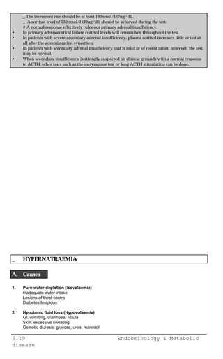 6.19 Endocrinology & Metabolic
disease
_ The increment rise should be at least 190nmol/l (7ug/dl).
_ A cortisol level of 550nmol/l (20ug/dl) should be achieved during the test.
# A normal response effectively rules out primary adrenal insufficiency.
• In primary adrenocortical failure cortisol levels will remain low throughout the test.
• In patients with severe secondary adrenal insufficiency, plasma cortisol increases little or not at
all after the administration synacthen.
• In patients with secondary adrenal insufficiency that is mild or of recent onset, however, the test
may be normal.
• When secondary insufficiency is strongly suspected on clinical grounds with a normal response
to ACTH, other tests such as the metyrapone test or long ACTH stimulation can be done.
_ HYPERNATRAEMIA
A. Causes
1. Pure water depletion (isovolaemia)
Inadequate water intake
Lesions of thirst centre
Diabetes Insipidus
2. Hypotonic fluid loss (Hypovolaemia)
GI: vomiting, diarrhoea, fistula
Skin: excessive sweating
Osmotic diuresis: glucose, urea, mannitol
 