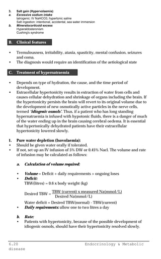 6.20 Endocrinology & Metabolic
disease
3. Salt gain (Hypervolaemia)
a. Excessive sodium intake
Iatrogenic: IV NaHCO3, hypertonic saline
Salt ingestion: intentional, accidental, sea water immersion
b. Mineralocorticoid excess
Hyperaldosteronism
Cushing's syndrome
B. Clinical features
• Tremulousness, irritability, ataxia, spasticity, mental confusion, seizures
and coma.
• The diagnosis would require an identification of the aetiological state
C. Treatment of hypernatraemia
• Depends on type of hydration, the cause, and the time period of
development.
• Extracellular hypertonicity results in extraction of water from cells and
causes cellular dehydration and shrinkage of organs including the brain. If
the hypertonicity persists the brain will revert to its original volume due to
the development of new osmotically active particles in the nerve cells,
termed ‘idiogenic osmols’. Thus, if a patient who has long standing
hypernatraemia is infused with hypotonic fluids, there is a danger of much
of the water ending up in the brain causing cerebral oedema. It is essential
that hypertonically dehydrated patients have their extracellular
hypertonicity lowered slowly.
1. Pure water depletion (Isovolaemia):
• Should be given water orally if tolerated.
• If not, set up an IV infusion of 5% DW or 0.45% Nacl. The volume and rate
of infusion may be calculated as follows:
a. Calculation of volume required:
• Volume = Deficit + daily requirements + ongoing loses
• Deficit:
TBW(litres) = 0.6 x body weight (kg)
Desired TBW =
TBW (current) x measured Na(mmol/L)
Desired Na(mmol/L)
Water deficit = Desired TBW(normal) - TBW(current)
• Daily requirements: allow one to two litres a day
b. Rate:
• Patients with hypertonicity, because of the possible development of
idiogenic osmols, should have their hypertonicity resolved slowly.
 