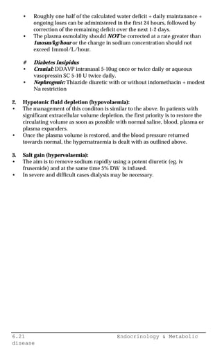 6.21 Endocrinology & Metabolic
disease
• Roughly one half of the calculated water deficit + daily maintanance +
ongoing loses can be administered in the first 24 hours, followed by
correction of the remaining deficit over the next 1-2 days.
• The plasma osmolality should NOT be corrected at a rate greater than
1mosm/kg/hour or the change in sodium concentration should not
exceed 1mmol/L/hour.
# Diabetes Insipidus
• Cranial: DDAVP intranasal 5-10ug once or twice daily or aqueous
vasopressin SC 5-10 U twice daily.
• Nephrogenic: Thiazide diuretic with or without indomethacin + modest
Na restriction
2. Hypotonic fluid depletion (hypovolaemia):
• The management of this conditon is similar to the above. In patients with
significant extracellular volume depletion, the first priority is to restore the
circulating volume as soon as possible with normal saline, blood, plasma or
plasma expanders.
• Once the plasma volume is restored, and the blood pressure returned
towards normal, the hypernatraemia is dealt with as outlined above.
3. Salt gain (hypervolaemia):
• The aim is to remove sodium rapidly using a potent diuretic (eg. iv
frusemide) and at the same time 5% DW is infused.
• In severe and difficult cases dialysis may be necessary.
 
