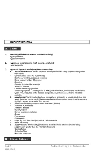 6.22 Endocrinology & Metabolic
disease
_ HYPONATRAEMIA
A. Causes
1. Pseudohyponatraemia (normal plasma osmolality)
Hyperlipidaemia
Hyperproteinaemia
2. Hypertonic hyponatraemia (high plasma osmolality)
Hyperglycaemia
3. Hypotonic hyponatraemia (low plasma osmolality)
a. Hypovolaemia Water and Na depletion with depletion of Na being proportionally greater
than water):
• Extrarenal loss (urine Na < 20mmol/L)
Diarrhoea, vomiting, excessive sweating
• Renal loss (urine Na > 20mmol/L)
Diuretics
Osmotic diuresis - DM, mannitol
Addison’s disease
Cerebral salt losing syndrome
Salt-losing nephritis - Diuretic phase of ATN, post-obstructive, chronic renal insufficiency,
type II RTA, medullary cystic disease, congenital polycysticdisease, chronic interstitial
nephritis.
b. Isovolaemia (Found in patients whose kidneys have an inability to excrete electrolyte-free
water, there is a normal, or slightly decreased extracellular sodium content, and a normal or
slightly increased extracellular fluid volume):
• Syndrome of inappropriate antidiuretic hormone (SIADH)
• Abnormal ADH release
Addison’s disease
Hypothyroidism
Severe potassium depletion
Stress
Post-surgery
Psychogenic
• Drugs eg. Thiazides, chlorpropamide, carbamazepine.
• Renal insuffiency
c. Hypervolaemia (Dilutional hyponatraemia due to the renal retention of water being
proportionally greater than the retention of sodium):
Cardiac failure
Cirrhosis of liver
Nephrotic syndrome
B. Clinical features
 
