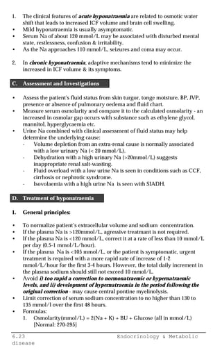 6.23 Endocrinology & Metabolic
disease
1. The clinical features of acute hyponatraemia are related to osmotic water
shift that leads to increased ICF volume and brain cell swelling.
• Mild hyponatraemia is usually asymptomatic.
• Serum Na of about 120 mmol/L may be associated with disturbed mental
state, restlessness, confusion & irritability.
• As the Na approaches 110 mmol/L, seizures and coma may occur.
2. In chronic hyponatraemia, adaptive mechanisms tend to minimize the
increased in ICF volume & its symptoms.
C. Assessment and Investigations
• Assess the patient's fluid status from skin turgor, tonge moisture, BP, JVP,
presence or absence of pulmonary oedema and fluid chart.
• Measure serum osmolarity and compare it to the calculated osmolarity - an
increased in osmolar gap occurs with substance such as ethylene glycol,
mannitol, hyperglycaemia etc.
• Urine Na combined with clinical assessment of fluid status may help
determine the underlying cause:
- Volume depletion from an extra-renal cause is normally associated
with a low urinary Na (< 20 mmol/L).
- Dehydration with a high urinary Na (>20mmol/L) suggests
inappropriate renal salt-wasting.
- Fluid overload with a low urine Na is seen in conditions such as CCF,
cirrhosis or nephrotic syndrome.
- Isovolaemia with a high urine Na is seen with SIADH.
D. Treatment of hyponatraemia
1. General principles:
• To normalize patient’s extracellular volume and sodium concentration.
• If the plasma Na is >120mmol/L, agressive treatmant is not required.
• If the plasma Na is <120 mmol/L, correct it at a rate of less than 10 mmol/L
per day (0.5-1 mmol/L/hour).
• If the plasma Na is <105 mmol/L, or the patient is symptomatic, urgent
treatment is required with a more rapid rate of increase of 1-2
mmol/L/hour for the first 3-4 hours. However, the total daily increment in
the plasma sodium should still not exceed 10 mmol/L.
• Avoid i) too rapid a correction to normonatraemic or hypernatraemic
levels, and ii) development of hypernatraemia in the period following the
original correction - may cause central pontine myelinolysis.
• Limit correction of serum sodium concentration to no higher than 130 to
135 mmol/l over the first 48 hours.
• Formulas:
1. Osmolarity(mmol/L) = 2(Na + K) + BU + Glucose (all in mmol/L)
[Normal: 270-295]
 