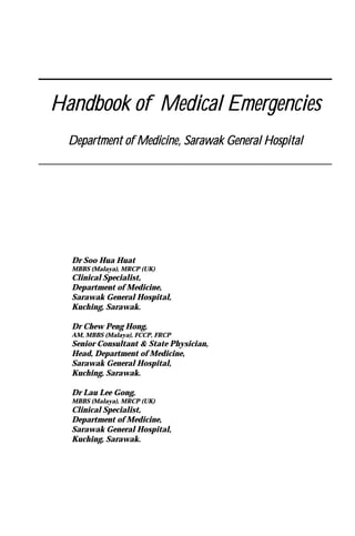 Handbook of Medical EmergenciesHandbook of Medical EmergenciesHandbook of Medical EmergenciesHandbook of Medical Emergencies
Department of Medicine, Sarawak General HospitalDepartment of Medicine, Sarawak General HospitalDepartment of Medicine, Sarawak General HospitalDepartment of Medicine, Sarawak General Hospital
Dr Soo Hua Huat
MBBS (Malaya), MRCP (UK)
Clinical Specialist,
Department of Medicine,
Sarawak General Hospital,
Kuching, Sarawak.
Dr Chew Peng Hong,
AM, MBBS (Malaya), FCCP, FRCP
Senior Consultant & State Physician,
Head, Department of Medicine,
Sarawak General Hospital,
Kuching, Sarawak.
Dr Lau Lee Gong,
MBBS (Malaya), MRCP (UK)
Clinical Specialist,
Department of Medicine,
Sarawak General Hospital,
Kuching, Sarawak.
 