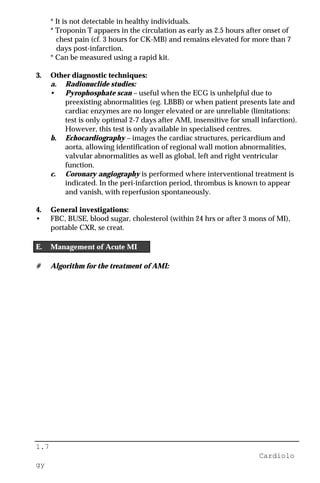 1.7
Cardiolo
gy
* It is not detectable in healthy individuals.
* Troponin T appaers in the circulation as early as 2.5 hours after onset of
chest pain (cf. 3 hours for CK-MB) and remains elevated for more than 7
days post-infarction.
* Can be measured using a rapid kit.
3. Other diagnostic techniques:
a. Radionuclide studies:
• Pyrophosphate scan – useful when the ECG is unhelpful due to
preexisting abnormalities (eg. LBBB) or when patient presents late and
cardiac enzymes are no longer elevated or are unreliable (limitations:
test is only optimal 2-7 days after AMI, insensitive for small infarction).
However, this test is only available in specialised centres.
b. Echocardiography – images the cardiac structures, pericardium and
aorta, allowing identification of regional wall motion abnormalities,
valvular abnormalities as well as global, left and right ventricular
function.
c. Coronary angiography is performed where interventional treatment is
indicated. In the peri-infarction period, thrombus is known to appear
and vanish, with reperfusion spontaneously.
4. General investigations:
• FBC, BUSE, blood sugar, cholesterol (within 24 hrs or after 3 mons of MI),
portable CXR, se creat.
E. Management of Acute MI
# Algorithm for the treatment of AMI:
 