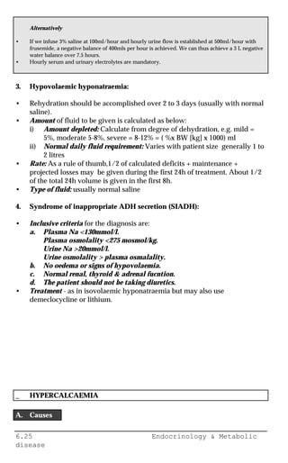 6.25 Endocrinology & Metabolic
disease
Alternatively
• If we infuse 3% saline at 100ml/hour and hourly urine flow is established at 500ml/hour with
frusemide, a negative balance of 400mls per hour is achieved. We can thus achieve a 3 L negative
water balance over 7.5 hours.
• Hourly serum and urinary electrolytes are mandatory.
3. Hypovolaemic hyponatraemia:
• Rehydration should be accomplished over 2 to 3 days (usually with normal
saline).
• Amount of fluid to be given is calculated as below:
i) Amount depleted: Calculate from degree of dehydration, e.g. mild =
5%, moderate 5-8%, severe = 8-12% = ( %x BW [kg] x 1000) ml
ii) Normal daily fluid requirement: Varies with patient size generally 1 to
2 litres
• Rate: As a rule of thumb,1/2 of calculated deficits + maintenance +
projected losses may be given during the first 24h of treatment. About 1/2
of the total 24h volume is given in the first 8h.
• Type of fluid: usually normal saline
4. Syndrome of inappropriate ADH secretion (SIADH):
• Inclusive criteria for the diagnosis are:
a. Plasma Na <130mmol/l.
Plasma osmolality <275 mosmol/kg.
Urine Na >20mmol/l.
Urine osmolality > plasma osmalality.
b. No oedema or signs of hypovolaemia.
c. Normal renal, thyroid & adrenal fucntion.
d. The patient should not be taking diuretics.
• Treatment - as in isovolaemic hyponatraemia but may also use
demeclocycline or lithium.
_ HYPERCALCAEMIA
A. Causes
 
