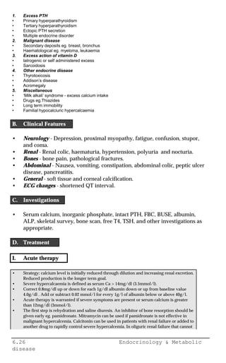 6.26 Endocrinology & Metabolic
disease
1. Excess PTH
• Primary hyperparathyroidism
• Tertiary hyperparathyroidism
• Ectopic PTH secretion
• Multiple endocrine disorder
2. Malignant disease
• Secondary deposits eg. breast, bronchus
• Haematological eg. myeloma, leukaemia
3. Excess action of vitamin D
• Iatrogenic or self administered excess
• Sarcoidosis
4. Other endocrine disease
• Thyrotoxicosis
• Addison’s disease
• Acromegaly
5. Miscellaneous
• ‘Milk alkali’ syndrome - excess calcium intake
• Drugs eg.Thiazides
• Long term immobility
• Familial hypocalciuric hypercalcaemia
B. Clinical Features
• Neurology - Depression, proximal myopathy, fatigue, confusion, stupor,
and coma.
• Renal - Renal colic, haematuria, hypertension, polyuria and nocturia.
• Bones - bone pain, pathological fractures.
• Abdominal - Nausea, vomiting, constipation, abdominal colic, peptic ulcer
disease, pancreatitis.
• General - soft tissue and corneal calcification.
• ECG changes - shortened QT interval.
C. Investigations
• Serum calcium, inorganic phosphate, intact PTH, FBC, BUSE, albumin,
ALP, skeletal survey, bone scan, free T4, TSH, and other investigations as
appropriate.
D. Treatment
I. Acute therapy
• Strategy: calcium level is initially reduced through dilution and increasing renal excretion.
Reduced production is the longer term goal.
• Severe hypercalcaemia is defined as serum Ca > 14mg/dl (3.5mmol/l).
• Correct 0.8mg/dl up or down for each 1g/dl albumin down or up from baseline value
4.0g/dl . Add or subtract 0.02 mmol/l for every 1g/l of albumin below or above 40g/l.
• Acute therapy is warranted if severe symptoms are present or serum calcium is greater
than 12mg/dl (3mmol/l).
• The first step is rehydration and saline diuresis. An inhibitor of bone resorption should be
given early eg. pamidronate. Mitramycin can be used if pamidronate is not effective in
malignant hypercalcemia. Calcitonin can be used in patients with renal failure or added to
another drug to rapidly control severe hypercalcemia. In oliguric renal failure that cannot
 