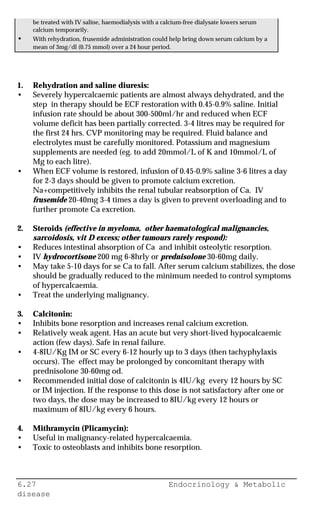 6.27 Endocrinology & Metabolic
disease
be treated with IV saline, haemodialysis with a calcium-free dialysate lowers serum
calcium temporarily.
• With rehydration, frusemide administration could help bring down serum calcium by a
mean of 3mg/dl (0.75 mmol) over a 24 hour period.
1. Rehydration and saline diuresis:
• Severely hypercalcaemic patients are almost always dehydrated, and the
step in therapy should be ECF restoration with 0.45-0.9% saline. Initial
infusion rate should be about 300-500ml/hr and reduced when ECF
volume deficit has been partially corrected. 3-4 litres may be required for
the first 24 hrs. CVP monitoring may be required. Fluid balance and
electrolytes must be carefully monitored. Potassium and magnesium
supplements are needed (eg. to add 20mmol/L of K and 10mmol/L of
Mg to each litre).
• When ECF volume is restored, infusion of 0.45-0.9% saline 3-6 litres a day
for 2-3 days should be given to promote calcium excretion.
Na+competitively inhibits the renal tubular reabsorption of Ca. IV
frusemide 20-40mg 3-4 times a day is given to prevent overloading and to
further promote Ca excretion.
2. Steroids (effective in myeloma, other haematological malignancies,
sarcoidosis, vit D excess; other tumours rarely respond):
• Reduces intestinal absorption of Ca and inhibit osteolytic resorption.
• IV hydrocortisone 200 mg 6-8hrly or prednisolone 30-60mg daily.
• May take 5-10 days for se Ca to fall. After serum calcium stabilizes, the dose
should be gradually reduced to the minimum needed to control symptoms
of hypercalcaemia.
• Treat the underlying malignancy.
3. Calcitonin:
• Inhibits bone resorption and increases renal calcium excretion.
• Relatively weak agent. Has an acute but very short-lived hypocalcaemic
action (few days). Safe in renal failure.
• 4-8IU/Kg IM or SC every 6-12 hourly up to 3 days (then tachyphylaxis
occurs). The effect may be prolonged by concomitant therapy with
prednisolone 30-60mg od.
• Recommended initial dose of calcitonin is 4IU/kg every 12 hours by SC
or IM injection. If the response to this dose is not satisfactory after one or
two days, the dose may be increased to 8IU/kg every 12 hours or
maximum of 8IU/kg every 6 hours.
4. Mithramycin (Plicamycin):
• Useful in malignancy-related hypercalcaemia.
• Toxic to osteoblasts and inhibits bone resorption.
 