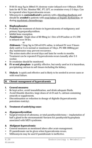 6.28 Endocrinology & Metabolic
disease
• IV10-25 mcg/kg in 500ml 5% dextrose water infused over 4-6hours. Effect
lasts for 48-72 hrs. Monitor FBC, PT, LFT, se creatinine every 2-3 days. Can
be repeated when hypercalcaemia recurs.
• Mitramycin is contraindicated in patients with a bleeding diasthesis and
should be avoided in patients with renal failure or hepatic dysfunction, or
during myelotoxic chemotherapy.
5. Bisphosphonates:
• Probably the treatment of choice in hypercalcaemia of malignancy and
primary hyperparathyroidism.
• Inhibit bone resorption.
• Pamidronate - Single dose of 60-90mg in 1 litre of 0.9%saline or 5% DW
is infused over 24 hrs.
or
Etidronate, 7.5mg/kg in 250 ml 0.9% saline, is infused IV over 2 hours
daily until se Ca is normal or maximum of 7days. PO 400-1600mg per
day maintenance may prevent reccurence.
• The action starts after several days and lasts for weeks to months.
Treatment can be repeated if hypercalcemia recurs (usually after 2-3
weeks).
• Se creatinine should be monitored.
6. IV or oral phosphate is quickly effective, but rarely used as it is hazardous,
precipitating calcium in soft tissues including the kidney.
7. Dialysis is quick and effective and is likely to be needed in severe cases or
with renal failure.
II. Chronic management of hypercalcaemia
1. General measures:
• Be kept active, avoid immobilization, and drink adequate fluids.
• Avoid thiazide diuretics, large doses of vit D and A, calcium-containing
antacids or supplements.
• Discontinuation or reduction in dosage of digitalis (hypercalcaemia
potentiates toxicity).
2. Treatment of underlying cause:
a. Hyperparathyroidism:
• Surgical removal of adenoma, or total parathyroidectomy + implantation of
half a gland in the sternomastoid/forearm for parathyroid hyperplasia
associated with MEN syndrome.
b. Malignant hypercalcemia:
• General measures as mentioned above after acute management.
• IV pamidronate can be given when hypercalcemia recurs.
• Mithramycin may be used if pamidronate is ineffective.
 
