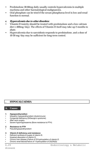 6.29 Endocrinology & Metabolic
disease
• Prednisolone 30-60mg daily usually controls hypercalcemia in multiple
myeloma and other haematological malignancies.
• Oral phosphate can be tried if the serum phosphorus level is low and renal
function is normal.
c. Hypercalcemia due to other disorders:
• Vitamin D toxicity should be treated with prednisolone and a low calcium
diet (<400mg/day). The effects of Vitamin D itself may take up 2 months to
abate.
• Hypercalcemia due to sarcoidosis responds to prednisolone, and a dose of
10-20 mg/day may be sufficient for long-term control.
_ HYPOCALCAEMIA
A. Causes
1. Hypoparathyroidism
• Idiopathic hypoparathyroidism (Autoimmune)
• Congenital deficiency (DiGeorge’s syndrome)
• After neck surgery
• Severe hypomagnesaemia (Bone resistance to PTH)
2. Resistance to PTH
• Pseudohypoparathyroidism
3. Vitamin D deficiency and resistance
• Deficient synthesis & supply of vitamin D.
• Impaired absorption of vitamin D.
• Chronic liver disease (Failure of 25-hydroxylation of vitamin D.
• Chronic renal failure(Failure of 1-hydroxylation of 25(OH)D)
 