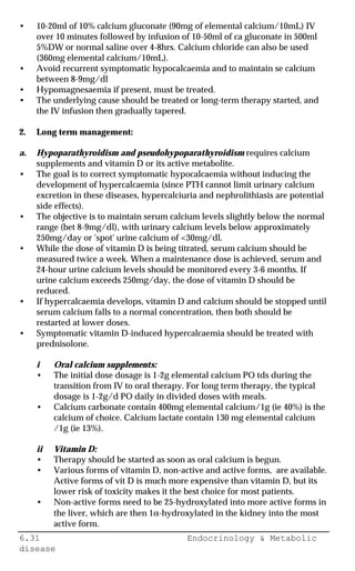 6.31 Endocrinology & Metabolic
disease
• 10-20ml of 10% calcium gluconate (90mg of elemental calcium/10mL) IV
over 10 minutes followed by infusion of 10-50ml of ca gluconate in 500ml
5%DW or normal saline over 4-8hrs. Calcium chloride can also be used
(360mg elemental calcium/10mL).
• Avoid recurrent symptomatic hypocalcaemia and to maintain se calcium
between 8-9mg/dl
• Hypomagnesaemia if present, must be treated.
• The underlying cause should be treated or long-term therapy started, and
the IV infusion then gradually tapered.
2. Long term management:
a. Hypoparathyroidism and pseudohypoparathyroidism requires calcium
supplements and vitamin D or its active metabolite.
• The goal is to correct symptomatic hypocalcaemia without inducing the
development of hypercalcaemia (since PTH cannot limit urinary calcium
excretion in these diseases, hypercalciuria and nephrolithiasis are potential
side effects).
• The objective is to maintain serum calcium levels slightly below the normal
range (bet 8-9mg/dl), with urinary calcium levels below approximately
250mg/day or 'spot' urine calcium of <30mg/dl.
• While the dose of vitamin D is being titrated, serum calcium should be
measured twice a week. When a maintenance dose is achieved, serum and
24-hour urine calcium levels should be monitored every 3-6 months. If
urine calcium exceeds 250mg/day, the dose of vitamin D should be
reduced.
• If hypercalcaemia develops, vitamin D and calcium should be stopped until
serum calcium falls to a normal concentration, then both should be
restarted at lower doses.
• Symptomatic vitamin D-induced hypercalcaemia should be treated with
prednisolone.
i Oral calcium supplements:
• The initial dose dosage is 1-2g elemental calcium PO tds during the
transition from IV to oral therapy. For long term therapy, the typical
dosage is 1-2g/d PO daily in divided doses with meals.
• Calcium carbonate contain 400mg elemental calcium/1g (ie 40%) is the
calcium of choice. Calcium lactate contain 130 mg elemental calcium
/1g (ie 13%).
ii Vitamin D:
• Therapy should be started as soon as oral calcium is begun.
• Various forms of vitamin D, non-active and active forms, are available.
Active forms of vit D is much more expensive than vitamin D, but its
lower risk of toxicity makes it the best choice for most patients.
• Non-active forms need to be 25-hydroxylated into more active forms in
the liver, which are then 1α-hydroxylated in the kidney into the most
active form.
 