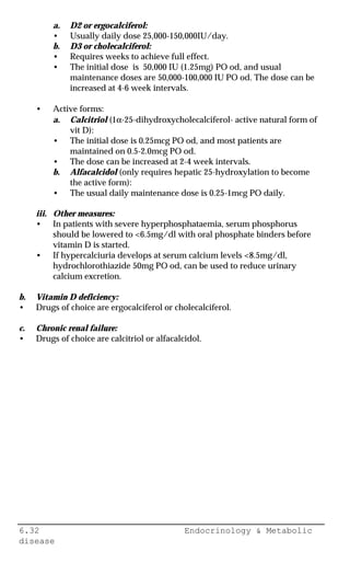 6.32 Endocrinology & Metabolic
disease
a. D2 or ergocalciferol:
• Usually daily dose 25,000-150,000IU/day.
b. D3 or cholecalciferol:
• Requires weeks to achieve full effect.
• The initial dose is 50,000 IU (1.25mg) PO od, and usual
maintenance doses are 50,000-100,000 IU PO od. The dose can be
increased at 4-6 week intervals.
• Active forms:
a. Calcitriol (1α-25-dihydroxycholecalciferol- active natural form of
vit D):
• The initial dose is 0.25mcg PO od, and most patients are
maintained on 0.5-2.0mcg PO od.
• The dose can be increased at 2-4 week intervals.
b. Alfacalcidol (only requires hepatic 25-hydroxylation to become
the active form):
• The usual daily maintenance dose is 0.25-1mcg PO daily.
iii. Other measures:
• In patients with severe hyperphosphataemia, serum phosphorus
should be lowered to <6.5mg/dl with oral phosphate binders before
vitamin D is started.
• If hypercalciuria develops at serum calcium levels <8.5mg/dl,
hydrochlorothiazide 50mg PO od, can be used to reduce urinary
calcium excretion.
b. Vitamin D deficiency:
• Drugs of choice are ergocalciferol or cholecalciferol.
c. Chronic renal failure:
• Drugs of choice are calcitriol or alfacalcidol.
 