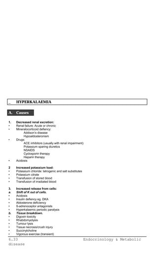 6.33 Endocrinology & Metabolic
disease
_ HYPERKALAEMIA
A. Causes
1. Decreased renal excretion:
• Renal failure: Acute or chronic
• Mineralocorticoid defiency:
Addison’s disease
Hypoaldosteronism
• Drugs:
ACE inhibitors (usually with renal impairment)
Potassium sparing diuretics
NSAIDS
Cyclosporin therapy
Heparin therapy
• Acidosis
2 Increased potassium load:
• Potassium chloride: Iatrogenic and salt substitutes
• Potassium citrate
• Transfusion of stored blood
• Transfusion of irradiated blood
3. Increased release from cells:
a. Shift of K out of cells.
• Acidosis
• Insulin defiency eg. DKA
• Aldosterone deficiency
• ß-adrenoceptor antagonists
• Hyperkalaemic periodic paralysis
b. Tissue breakdown.
• Digoxin toxicity
• Rhabdomyolysis
• Tumour lysis
• Tissue necrosis/crush injury
• Succinylcholine
• Vigorous exercise (transient)
 