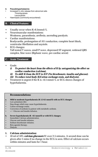 6.34 Endocrinology & Metabolic
disease
4. Pseudohyperkalaemia
• Increased in vitro release from abnormal cells
Thrombycytosis
Leucocytosis
• Haemolysis (commonly encountered)
B. Clinical Features
• Usually occur when K>6.5mmol/L
• Neuromuscular manifestations:
Weakness, paraesthesia, areflexia, ascending paralysis.
• Cardiac manifestations:
Bradycardia, prolongation of AV conduction, complete heart block,
ventricular fibrillation and asystole.
• ECG changes:
Tall tented T waves, small P wave, depressed ST segment, widened QRS
complex, Sine wave (Biphasic wave, pre-cardiac arrest)
C. Acute Treatment
• Goals:
i) To protect the heart from the effects of K by antagonizing the effect on
cardiac conduction (calcium).
ii) To shift K from the ECF to ICF (Na bicarbonate, insulin and glucose).
iii) To reduce total body K(Cation-exchange resin, and dialysis).
• Treatment is urgent if the K is >6.5 mmol/L or ECG shows changes of
hyperkalaemia.
Recommendations:
a. Mild to moderate hyperkalaemia (K 5.5-6.5 mmol/l) with no ECG changes:
• Low potassium diet.
• Stop drugs which may cause hyperkalaemia.
• Cation exchange-resins.
• Correction of acidosis in patient with metabolic acidosis.
• +/- Glucose and insulin infusion.
b. Severe hyperkalaemia (K >6.5 mmol/l) or with ECG changes:
• Immediate Calcium administration.
• Glucose and insulin infusion.
• Sodium bicarbonate infusion.
• Beta-agonist therapy.
• Dialysis.
1. Calcium administration:
• 10 ml of 10% calcium gluconate IV over 2-5 minutes. A second dose can be
given after 5 mins if no change in the ECG is seen. Effect of calcium occurs
within minutes and lasts for 1 hour.
 