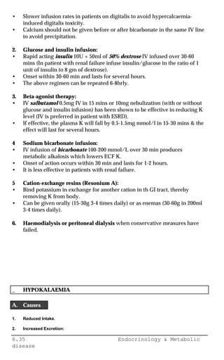 6.35 Endocrinology & Metabolic
disease
• Slower infusion rates in patients on digitalis to avoid hypercalcaemia-
induced digitalis toxicity.
• Calcium should not be given before or after bicarbonate in the same IV line
to avoid precipitation.
2. Glucose and insulin infusion:
• Rapid acting insulin 10U + 50ml of 50% dextrose IV infused over 30-60
mins (In patient with renal failure infuse insulin/glucose in the ratio of 1
unit of insulin to 8 gm of dextrose).
• Onset within 30-60 min and lasts for several hours.
• The above regimen can be repeated 6-8hrly.
3. Beta-agonist therapy:
• IV salbutamol 0.5mg IV in 15 mins or 10mg nebulization (with or without
glucose and insulin infusion) has been shown to be effective in reducing K
level (IV is preferred in patient with ESRD).
• If effective, the plasma K will fall by 0.5-1.5mg mmol/l in 15-30 mins & the
effect will last for several hours.
4 Sodium bicarbonate infusion:
• IV infusion of bicarbonate 100-200 mmol/L over 30 min produces
metabolic alkalosis which lowers ECF K.
• Onset of action occurs within 30 min and lasts for 1-2 hours.
• It is less effective in patients with renal failure.
5 Cation-exchange resins (Resonium A):
• Bind potassium in exchange for another cation in th GI tract, thereby
removing K from body.
• Can be given orally (15-30g 3-4 times daily) or as enemas (30-60g in 200ml
3-4 times daily).
6. Haemodialysis or peritoneal dialysis when conservative measures have
failed.
_ HYPOKALAEMIA
A. Causes
1. Reduced Intake.
2. Increased Excretion:
 