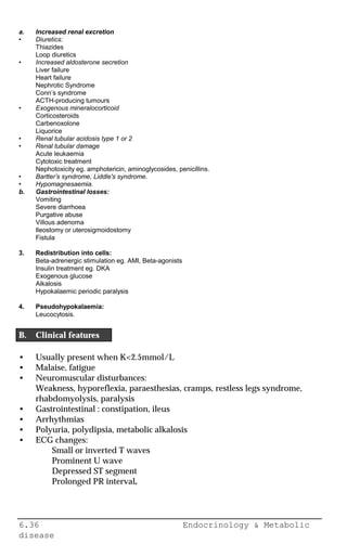 6.36 Endocrinology & Metabolic
disease
a. Increased renal excretion
• Diuretics:
Thiazides
Loop diuretics
• Increased aldosterone secretion
Liver failure
Heart failure
Nephrotic Syndrome
Conn’s syndrome
ACTH-producing tumours
• Exogenous mineralocorticoid
Corticosteroids
Carbenoxolone
Liquorice
• Renal tubular acidosis type 1 or 2
• Renal tubular damage
Acute leukaemia
Cytotoxic treatment
Nephotoxicity eg. amphotericin, aminoglycosides, penicillins.
• Bartter’s syndrome, Liddle's syndrome.
• Hypomagnesaemia.
b. Gastrointestinal losses:
Vomiting
Severe diarrhoea
Purgative abuse
Villous adenoma
Ileostomy or uterosigmoidostomy
Fistula
3. Redistribution into cells:
Beta-adrenergic stimulation eg. AMI, Beta-agonists
Insulin treatment eg. DKA
Exogenous glucose
Alkalosis
Hypokalaemic periodic paralysis
4. Pseudohypokalaemia:
Leucocytosis.
B. Clinical features
• Usually present when K<2.5mmol/L
• Malaise, fatigue
• Neuromuscular disturbances:
Weakness, hyporeflexia, paraesthesias, cramps, restless legs syndrome,
rhabdomyolysis, paralysis
• Gastrointestinal : constipation, ileus
• Arrhythmias
• Polyuria, polydipsia, metabolic alkalosis
• ECG changes:
Small or inverted T waves
Prominent U wave
Depressed ST segment
Prolonged PR interval.
 