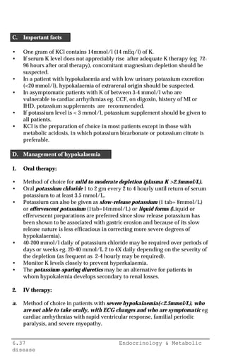 6.37 Endocrinology & Metabolic
disease
C. Important facts
• One gram of KCl contains 14mmol/l (14 mEq/l) of K.
• If serum K level does not appreciably rise after adequate K therapy (eg 72-
96 hours after oral therapy), concomitant magnesium depletion should be
suspected.
• In a patient with hypokalaemia and with low urinary potassium excretion
(<20 mmol/l), hypokalaemia of extrarenal origin should be suspected.
• In asymptomatic patients with K of between 3-4 mmol/l who are
vulnerable to cardiac arrhythmias eg. CCF, on digoxin, history of MI or
IHD, potassium supplements are recommended.
• If potassium level is < 3 mmol/l, potassium supplement should be given to
all patients.
• KCl is the preparation of choice in most patients except in those with
metabolic acidosis, in which potassium bicarbonate or potassium citrate is
preferable.
D. Management of hypokalaemia
1. Oral therapy:
• Method of choice for mild to moderate depletion (plasma K >2.5mmol/L).
• Oral potassium chloride 1 to 2 gm every 2 to 4 hourly until return of serum
potassium to at least 3.5 mmol/L.
• Potassium can also be given as slow-release potassium (1 tab= 8mmol/L)
or effervescent potassium (1tab=14mmol/L) or liquid forms (Liquid or
effervescent preparations are preferred since slow release potassium has
been shown to be associated with gastric erosion and because of its slow
release nature is less efficacious in correcting more severe degrees of
hypokalaemia).
• 40-200 mmol/l daily of potassium chloride may be required over periods of
days or weeks eg. 20-40 mmol/L 2 to 4X daily depending on the severity of
the depletion (as frequent as 2-4 hourly may be required).
• Monitor K levels closely to prevent hyperkalaemia.
• The potassium-sparing diuretics may be an alternative for patients in
whom hypokalemia develops secondary to renal losses.
2. IV therapy:
a. Method of choice in patients with severe hypokalaemia(<2.5mmol/L), who
are not able to take orally, with ECG changes and who are symptomatic eg
cardiac arrhythmias with rapid ventricular response, familial periodic
paralysis, and severe myopathy.
 