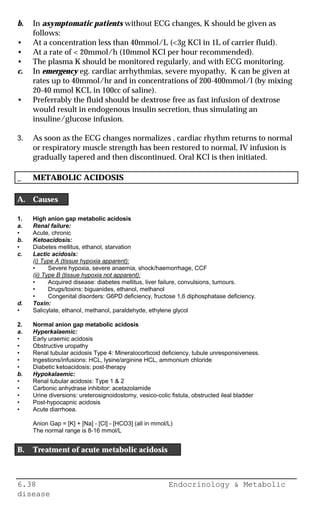 6.38 Endocrinology & Metabolic
disease
b. In asymptomatic patients without ECG changes, K should be given as
follows:
• At a concentration less than 40mmol/L (<3g KCl in 1L of carrier fluid).
• At a rate of < 20mmol/h (10mmol KCl per hour recommended).
• The plasma K should be monitored regularly, and with ECG monitoring.
c. In emergency eg. cardiac arrhythmias, severe myopathy, K can be given at
rates up to 40mmol/hr and in concentrations of 200-400mmol/l (by mixing
20-40 mmol KCL in 100cc of saline).
• Preferrably the fluid should be dextrose free as fast infusion of dextrose
would result in endogenous insulin secretion, thus simulating an
insuline/glucose infusion.
3. As soon as the ECG changes normalizes , cardiac rhythm returns to normal
or respiratory muscle strength has been restored to normal, IV infusion is
gradually tapered and then discontinued. Oral KCl is then initiated.
_ METABOLIC ACIDOSIS
A. Causes
1. High anion gap metabolic acidosis
a. Renal failure:
• Acute, chronic
b. Ketoacidosis:
• Diabetes mellitus, ethanol, starvation
c. Lactic acidosis:
(i) Type A (tissue hypoxia apparent):
• Severe hypoxia, severe anaemia, shock/haemorrhage, CCF
(ii) Type B (tissue hypoxia not apparent):
• Acquired disease: diabetes mellitus, liver failure, convulsions, tumours.
• Drugs/toxins: biguanides, ethanol, methanol
• Congenital disorders: G6PD deficiency, fructose 1,6 diphosphatase deficiency.
d. Toxin:
• Salicylate, ethanol, methanol, paraldehyde, ethylene glycol
2. Normal anion gap metabolic acidosis
a. Hyperkalaemic:
• Early uraemic acidosis
• Obstructive uropathy
• Renal tubular acidosis Type 4: Mineralocorticoid deficiency, tubule unresponsiveness.
• Ingestions/infusions: HCL, lysine/arginine HCL, ammonium chloride
• Diabetic ketoacidosis: post-therapy
b. Hypokalaemic:
• Renal tubular acidosis: Type 1 & 2
• Carbonic anhydrase inhibitor: acetazolamide
• Urine diversions: ureterosignoidostomy, vesico-colic fistula, obstructed ileal bladder
• Post-hypocapnic acidosis
• Acute diarrhoea.
Anion Gap = [K] + [Na] - [Cl] - [HCO3] (all in mmol/L)
The normal range is 8-16 mmol/L
B. Treatment of acute metabolic acidosis
 