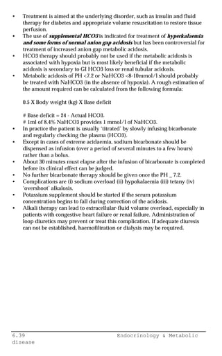6.39 Endocrinology & Metabolic
disease
• Treatment is aimed at the underlying disorder, such as insulin and fluid
therapy for diabetes and appropriate volume resuscitation to restore tissue
perfusion.
• The use of supplemental HCO3 is indicated for treatment of hyperkalaemia
and some forms of normal anion gap acidosis but has been controversial for
treatment of increased anion gap metabolic acidosis.
• HCO3 therapy should probably not be used if the metabolic acidosis is
associated with hypoxia but is most likely beneficial if the metabolic
acidosis is secondary to GI HCO3 loss or renal tubular acidosis.
• Metabolic acidosis of PH <7.2 or NaHCO3 <8-10mmol/l should probably
be treated with NaHCO3 (in the absence of hypoxia). A rough estimation of
the amount required can be calculated from the following formula:
0.5 X Body weight (kg) X Base deficit
# Base deficit = 24 - Actual HCO3.
# 1ml of 8.4% NaHCO3 provides 1 mmol/l of NaHCO3.
• In practice the patient is usually ‘titrated’ by slowly infusing bicarbonate
and regularly checking the plasma (HCO3).
• Except in cases of extreme acidaemia, sodium bicarbonate should be
dispensed as infusion (over a period of several minutes to a few hours)
rather than a bolus.
• About 30 minutes must elapse after the infusion of bicarbonate is completed
before its clinical effect can be judged.
• No further bicarbonate therapy should be given once the PH _ 7.2.
• Complications are (i) sodium overload (ii) hypokalaemia (iii) tetany (iv)
‘overshoot’ alkalosis.
• Potassium supplement should be started if the serum potassium
concentration begins to fall during correction of the acidosis.
• Alkali therapy can lead to extracellular-fluid volume overload, especially in
patients with congestive heart failure or renal failure. Administration of
loop diuretics may prevent or treat this complication. If adequate diuresis
can not be established, haemofiltration or dialysis may be required.
 